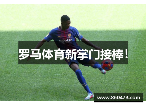 罗马体育新掌门接棒!